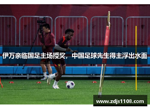 伊万亲临国足主场授奖,中国足球先生得主浮出水面