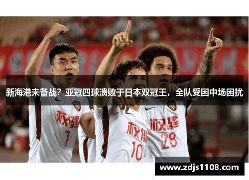 新海港未备战？亚冠四球溃败于日本双冠王，全队受困中场困扰