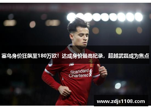 塞鸟身价狂飙至180万欧！达成身价最高纪录，超越武磊成为焦点